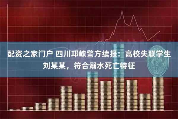 配资之家门户 四川邛崃警方续报：高校失联学生刘某某，符合溺水死亡特征