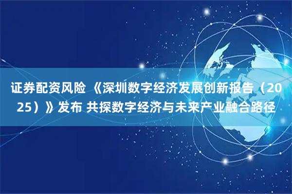 证券配资风险 《深圳数字经济发展创新报告（2025）》发布 共探数字经济与未来产业融合路径