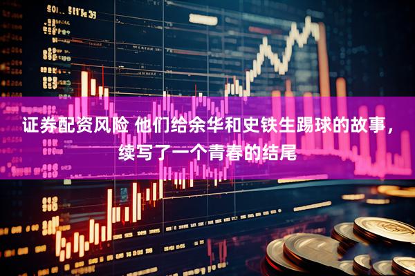 证券配资风险 他们给余华和史铁生踢球的故事，续写了一个青春的结尾