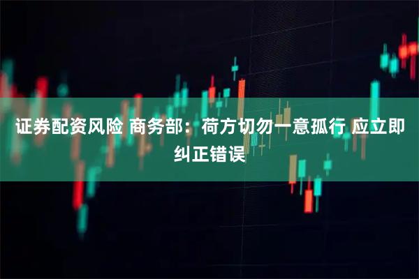 证券配资风险 商务部：荷方切勿一意孤行 应立即纠正错误