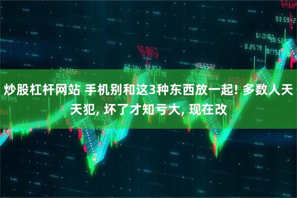 炒股杠杆网站 手机别和这3种东西放一起! 多数人天天犯, 坏了才知亏大, 现在改