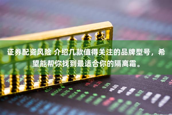 证券配资风险 介绍几款值得关注的品牌型号，希望能帮你找到最适合你的隔离霜。