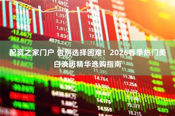 配资之家门户 告别选择困难！2026春季热门美白淡斑精华选购指南