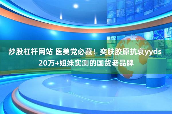 炒股杠杆网站 医美党必藏！奕肤胶原抗衰yyds 20万+姐妹实测的国货老品牌