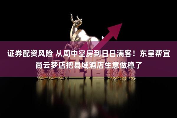 证券配资风险 从周中空房到日日满客！东呈帮宜尚云梦店把县域酒店生意做稳了