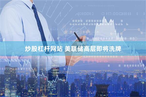 炒股杠杆网站 美联储高层即将洗牌