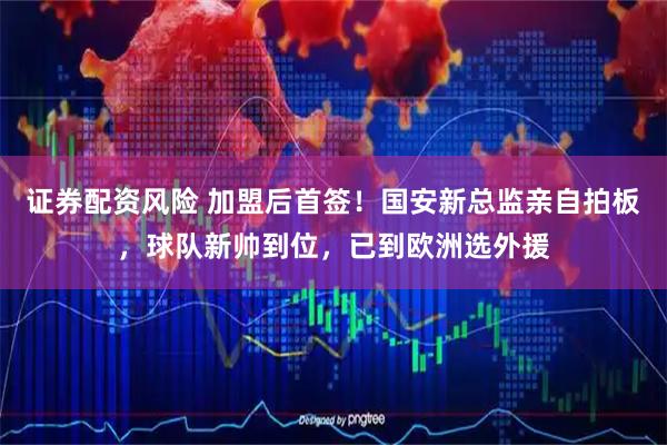 证券配资风险 加盟后首签！国安新总监亲自拍板，球队新帅到位，已到欧洲选外援