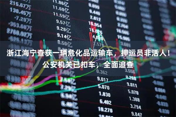浙江海宁查获一辆危化品运输车，押运员非活人！公安机关已扣车，全面追查