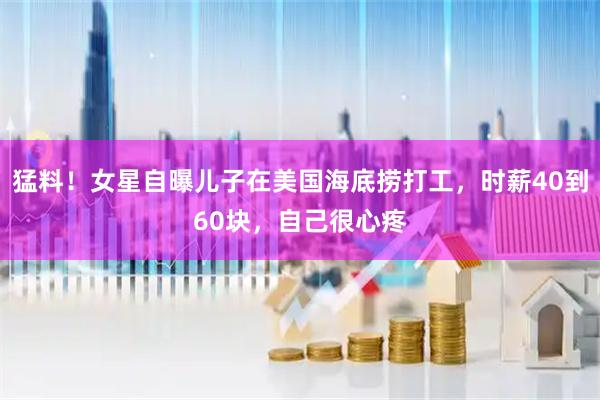 猛料！女星自曝儿子在美国海底捞打工，时薪40到60块，自己很心疼