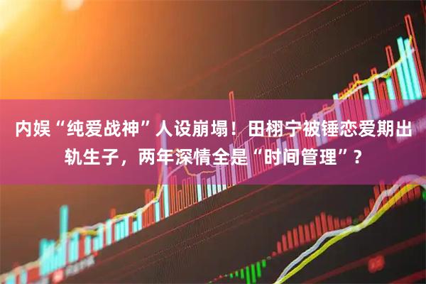 内娱“纯爱战神”人设崩塌！田栩宁被锤恋爱期出轨生子，两年深情全是“时间管理”？