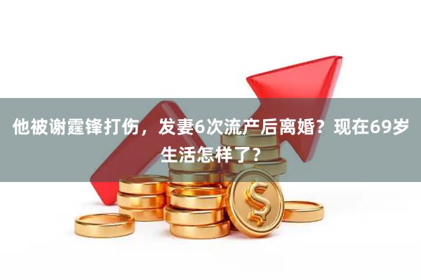 他被谢霆锋打伤，发妻6次流产后离婚？现在69岁生活怎样了？
