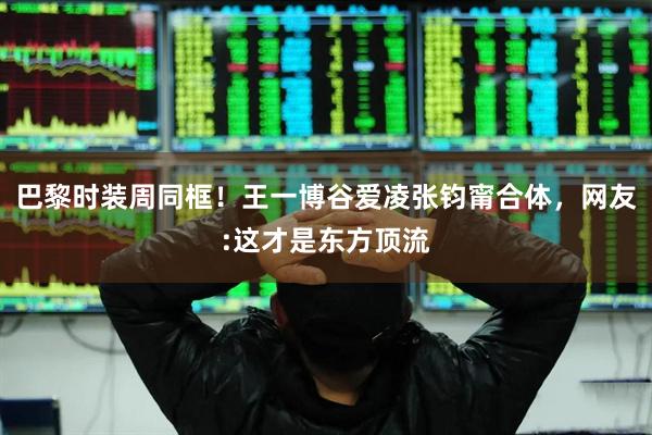 巴黎时装周同框！王一博谷爱凌张钧甯合体，网友:这才是东方顶流