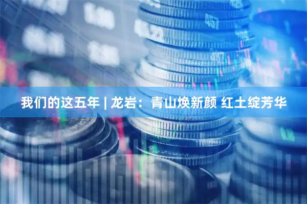 我们的这五年 | 龙岩：青山焕新颜 红土绽芳华
