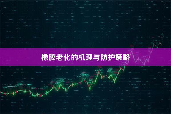 橡胶老化的机理与防护策略