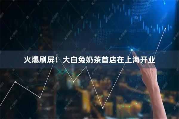 火爆刷屏！大白兔奶茶首店在上海开业