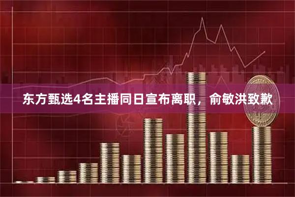 东方甄选4名主播同日宣布离职，俞敏洪致歉