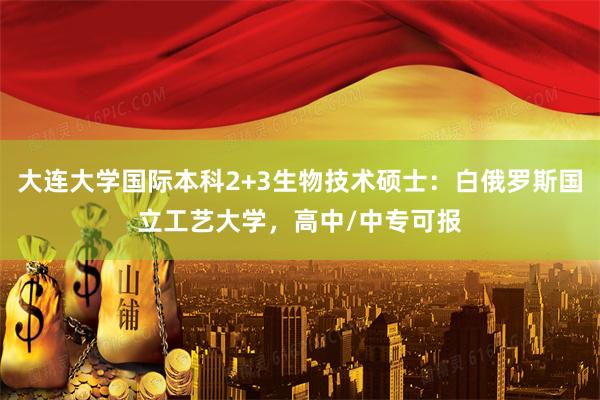大连大学国际本科2+3生物技术硕士：白俄罗斯国立工艺大学，高中/中专可报