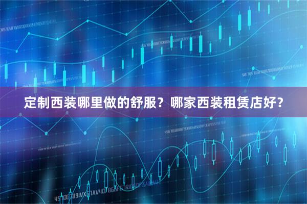 定制西装哪里做的舒服？哪家西装租赁店好？
