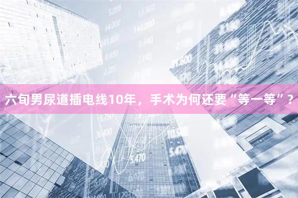 六旬男尿道插电线10年，手术为何还要“等一等”？